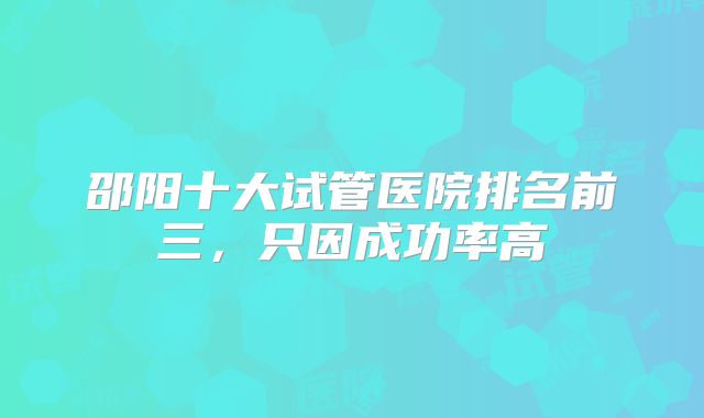 邵阳十大试管医院排名前三，只因成功率高
