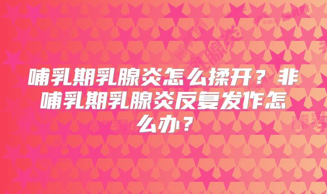 哺乳期乳腺炎怎么揉开？非哺乳期乳腺炎反复发作怎么办？