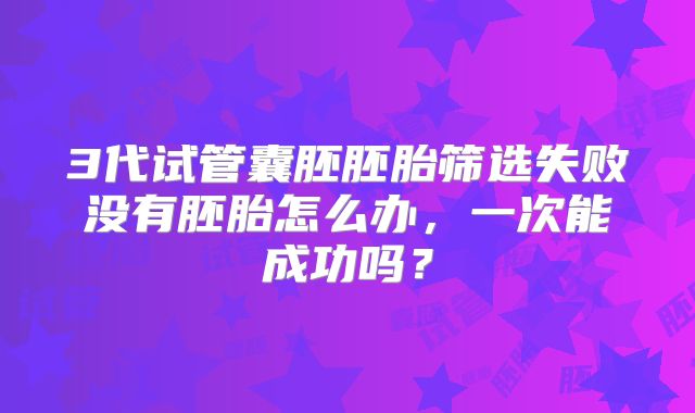 3代试管囊胚胚胎筛选失败没有胚胎怎么办,一次能成功吗?