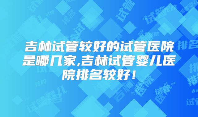 吉林试管较好的试管医院是哪几家,吉林试管婴儿医院排名较好！