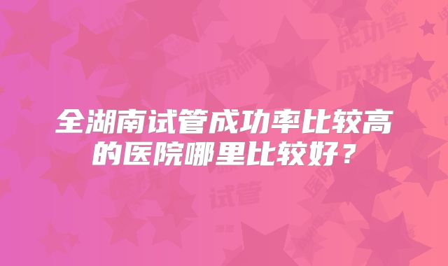 全湖南试管成功率比较高的医院哪里比较好？