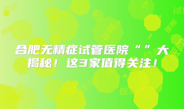 合肥无精症试管医院“”大揭秘!这3家值得关注!