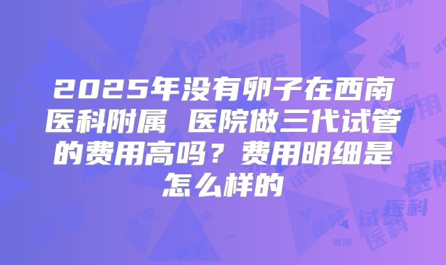 2025年没有卵子在西南医科附属 医院做三代试管的费用高吗？费用明细是怎么样的