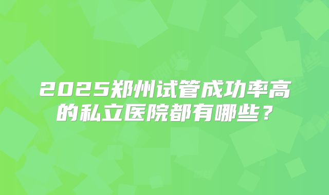 2025郑州试管成功率高的私立医院都有哪些？