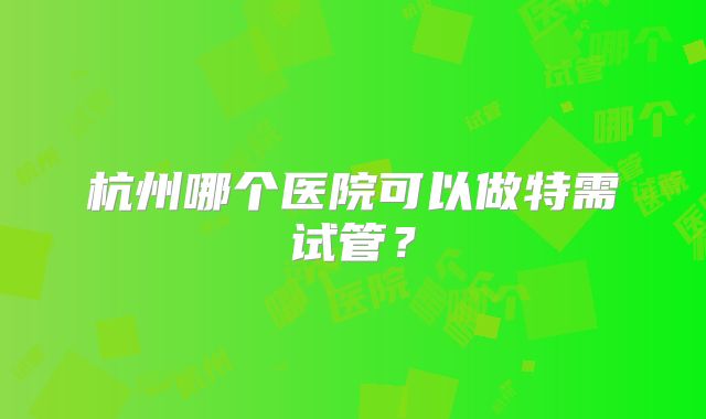 杭州哪个医院可以做特需试管？