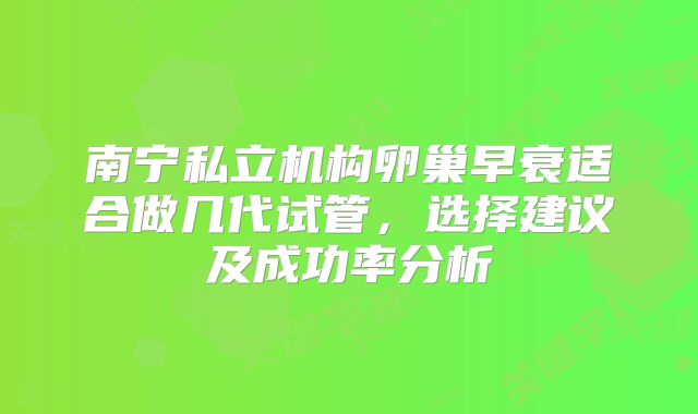 南宁私立机构卵巢早衰适合做几代试管，选择建议及成功率分析