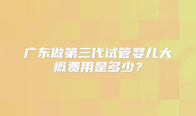 广东做第三代试管婴儿大概费用是多少?