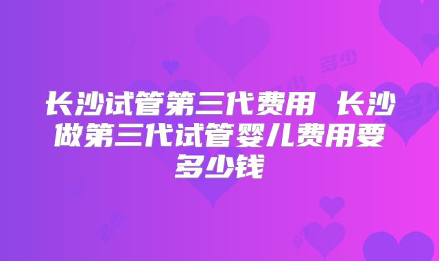长沙试管第三代费用 长沙做第三代试管婴儿费用要多少钱