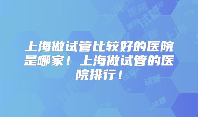 上海做试管比较好的医院是哪家!上海做试管的医院排行!