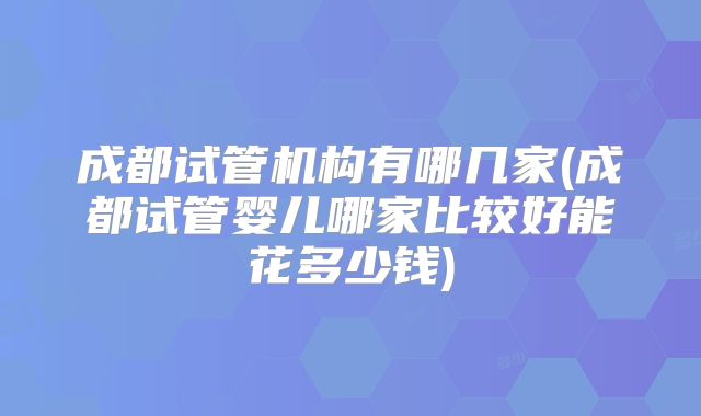 成都试管机构有哪几家(成都试管婴儿哪家比较好能花多少钱)