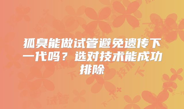 狐臭能做试管避免遗传下一代吗？选对技术能成功排除