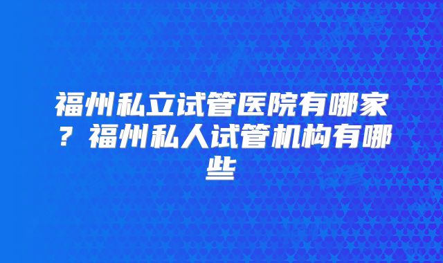 福州私立试管医院有哪家?福州私人试管机构有哪些