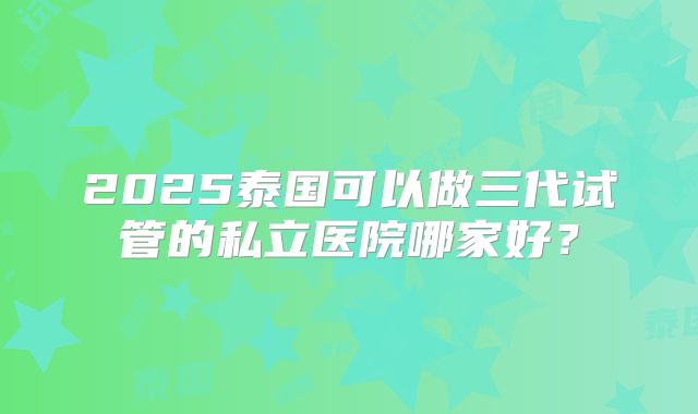 2025泰国可以做三代试管的私立医院哪家好?
