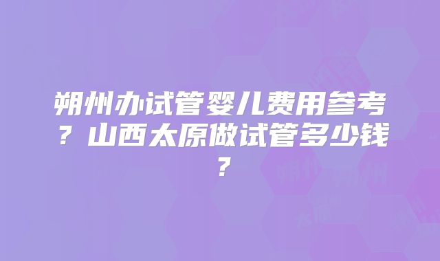 朔州办试管婴儿费用参考?山西太原做试管多少钱?