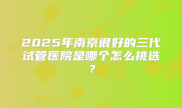 2025年南京很好的三代试管医院是哪个怎么挑选？