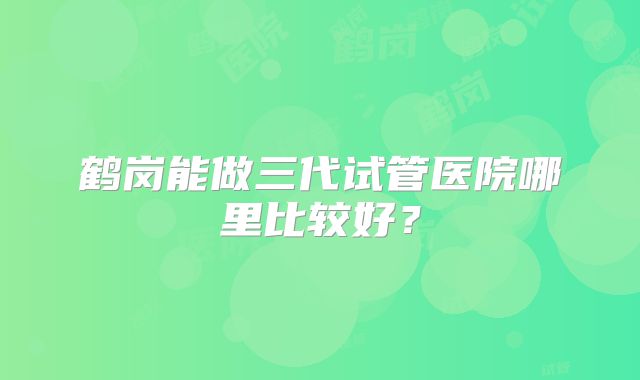 鹤岗能做三代试管医院哪里比较好？