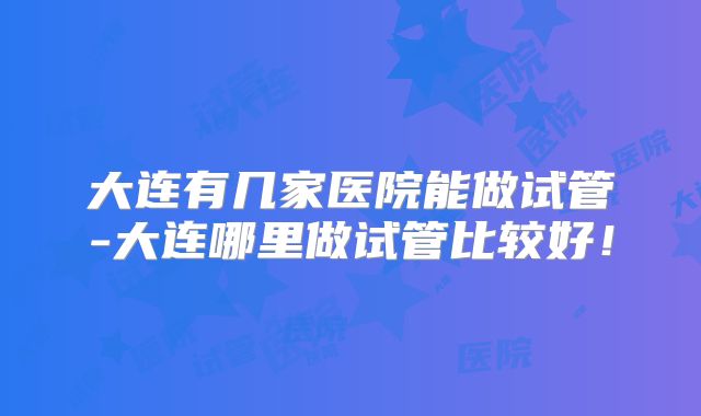 大连有几家医院能做试管-大连哪里做试管比较好!
