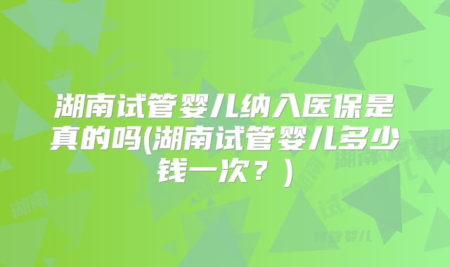 湖南试管婴儿纳入医保是真的吗(湖南试管婴儿多少钱一次?)