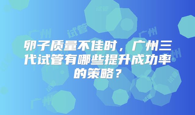 卵子质量不佳时,广州三代试管有哪些提升成功率的策略?