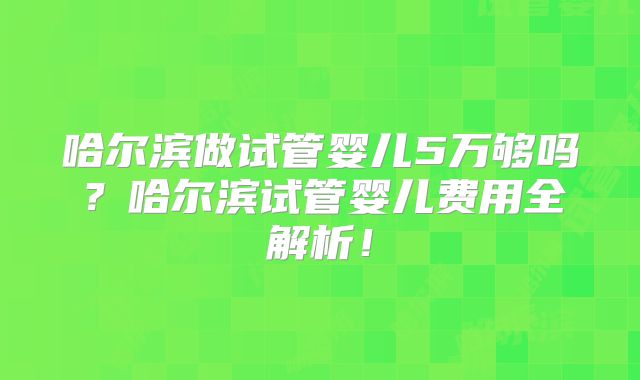 哈尔滨做试管婴儿5万够吗？哈尔滨试管婴儿费用全解析！