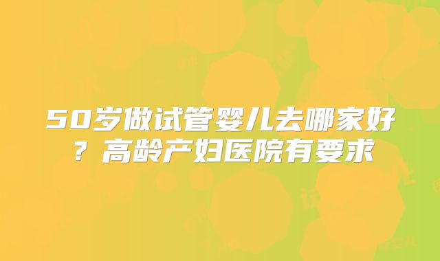 50岁做试管婴儿去哪家好?高龄产妇医院有要求