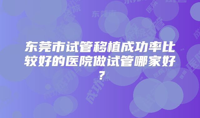 东莞市试管移植成功率比较好的医院做试管哪家好？