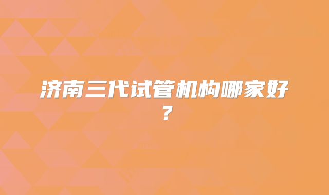 济南三代试管机构哪家好？