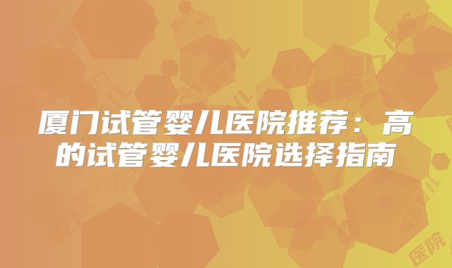 厦门试管婴儿医院推荐：高的试管婴儿医院选择指南
