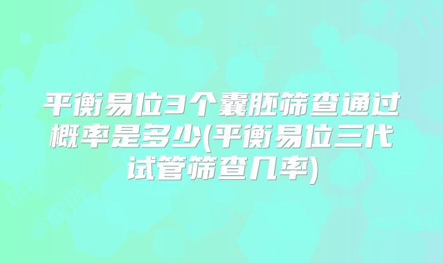 平衡易位3个囊胚筛查通过概率是多少(平衡易位三代试管筛查几率)