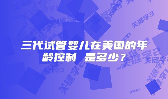 三代试管婴儿在美国的年龄控制 是多少？
