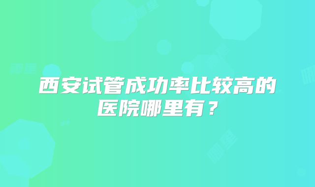 西安试管成功率比较高的医院哪里有？