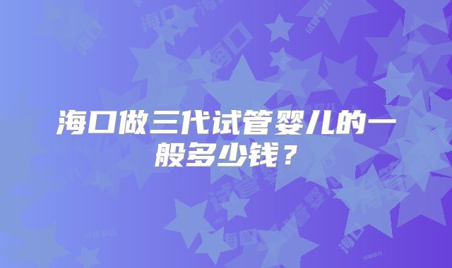 海口做三代试管婴儿的一般多少钱？