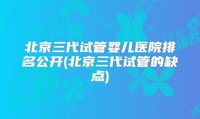 北京三代试管婴儿医院排名公开(北京三代试管的缺点)