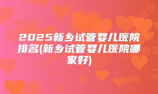 2025新乡试管婴儿医院排名(新乡试管婴儿医院哪家好)