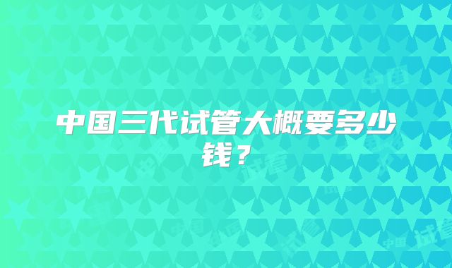 中国三代试管大概要多少钱？