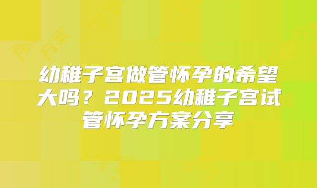 幼稚子宫做管怀孕的希望大吗？2025幼稚子宫试管怀孕方案分享