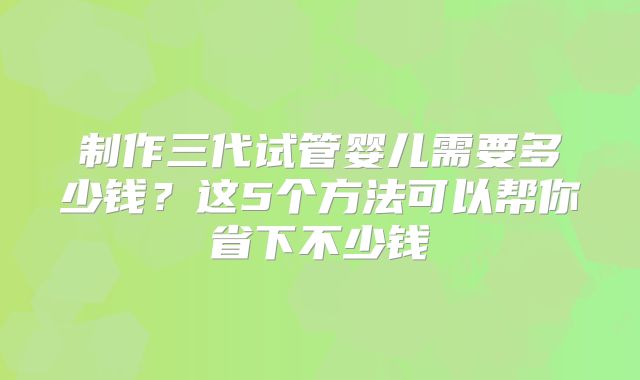 制作三代试管婴儿需要多少钱？这5个方法可以帮你省下不少钱