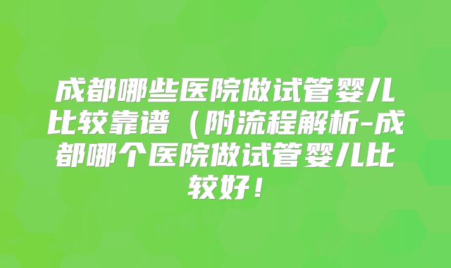 成都哪些医院做试管婴儿比较靠谱(附流程解析-成都哪个医院做试管婴儿比较好!