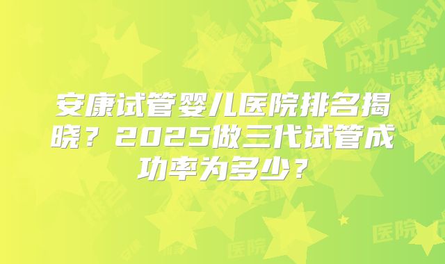 安康试管婴儿医院排名揭晓？2025做三代试管成功率为多少？