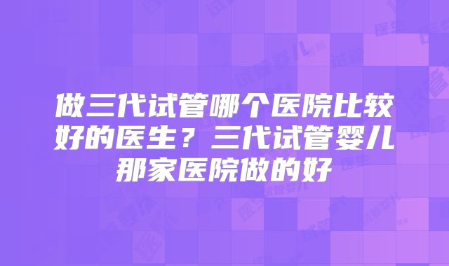 做三代试管哪个医院比较好的医生？三代试管婴儿那家医院做的好