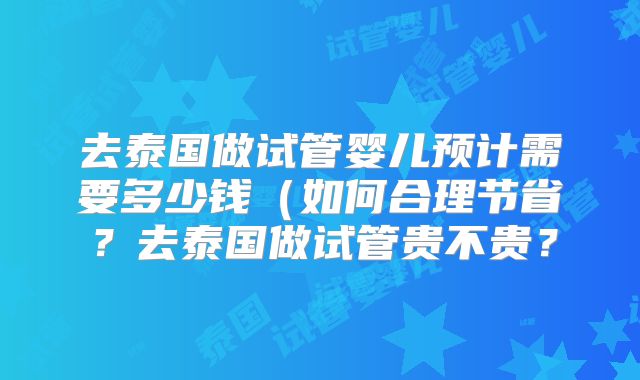 去泰国做试管婴儿预计需要多少钱（如何合理节省？去泰国做试管贵不贵？