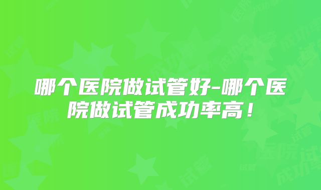 哪个医院做试管好-哪个医院做试管成功率高!