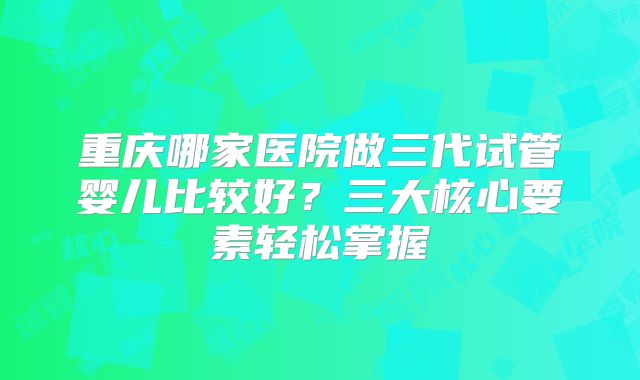 重庆哪家医院做三代试管婴儿比较好？三大核心要素轻松掌握