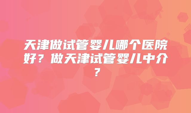 天津做试管婴儿哪个医院好?做天津试管婴儿中介?