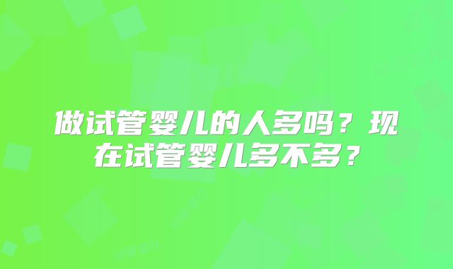做试管婴儿的人多吗?现在试管婴儿多不多?