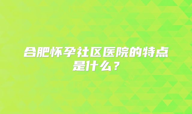 合肥怀孕社区医院的特点是什么？