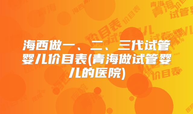 海西做一、二、三代试管婴儿价目表(青海做试管婴儿的医院)