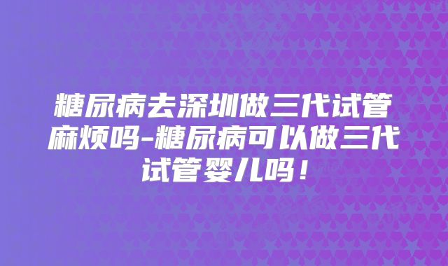 糖尿病去深圳做三代试管麻烦吗-糖尿病可以做三代试管婴儿吗！