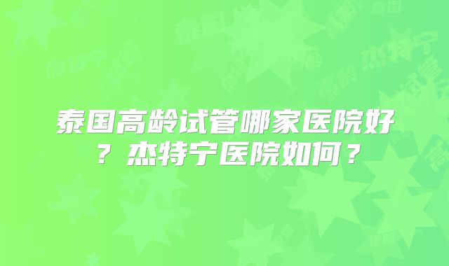泰国高龄试管哪家医院好？杰特宁医院如何？