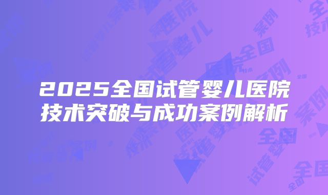 2025全国试管婴儿医院技术突破与成功案例解析